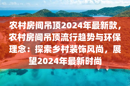 農(nóng)村房間吊頂2024年最新款，農(nóng)村房間吊頂流行趨勢(shì)與環(huán)保理念：探索鄉(xiāng)村裝飾風(fēng)尚，展望2024年最新時(shí)尚