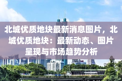 北城優(yōu)質(zhì)地塊最新消息圖片，北城優(yōu)質(zhì)地塊：最新動(dòng)態(tài)、圖片呈現(xiàn)與市場(chǎng)趨勢(shì)分析