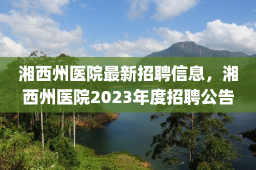 湘西州醫(yī)院最新招聘信息，湘西州醫(yī)院2023年度招聘公告