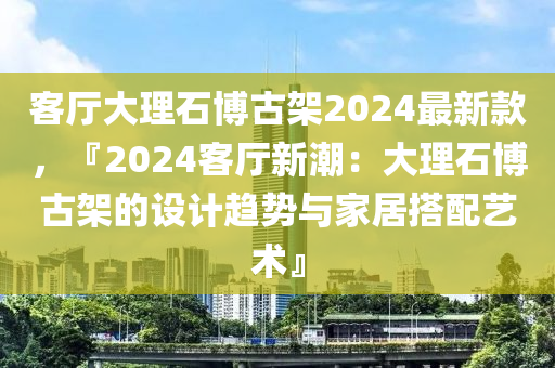 客廳大理石博古架2024最新款，『2024客廳新潮：大理石博古架的設(shè)計(jì)趨勢與家居搭配藝術(shù)』