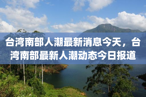 臺(tái)灣南部人潮最新消息今天，臺(tái)灣南部最新人潮動(dòng)態(tài)今日?qǐng)?bào)道