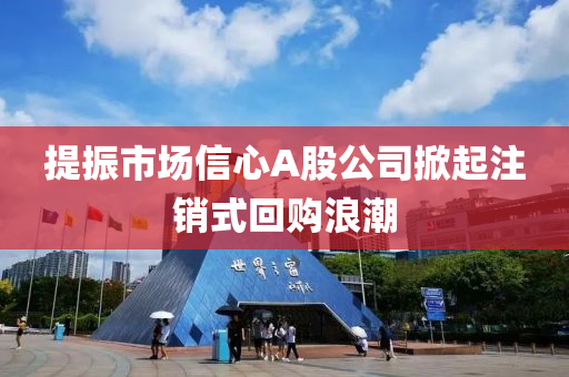 提振市場信心A股公司掀起注銷式回購浪潮