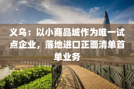 義烏：以小商品城作為唯一試點(diǎn)企業(yè)，落地進(jìn)口正面清單首單業(yè)務(wù)