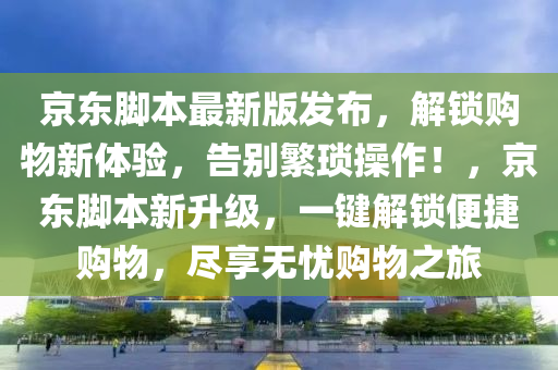 京東腳本最新版發(fā)布，解鎖購物新體驗(yàn)，告別繁瑣操作！，京東腳本新升級，一鍵解鎖便捷購物，盡享無憂購物之旅