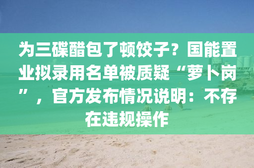 為三碟醋包了頓餃子？國能置業(yè)擬錄用名單被質(zhì)疑“蘿卜崗”，官方發(fā)布情況說明：不存在違規(guī)操作