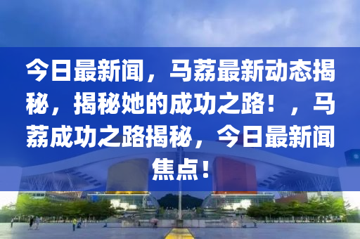 今日最新聞，馬荔最新動(dòng)態(tài)揭秘，揭秘她的成功之路！，馬荔成功之路揭秘，今日最新聞焦點(diǎn)！