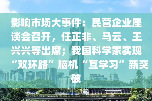 影響市場(chǎng)大事件：民營(yíng)企業(yè)座談會(huì)召開(kāi)，任正非、馬云、王興興等出席；我國(guó)科學(xué)家實(shí)現(xiàn)“雙環(huán)路”腦機(jī)“互學(xué)習(xí)”新突破