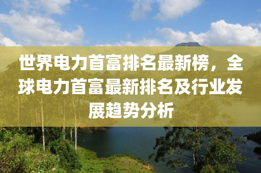 世界電力首富排名最新榜，全球電力首富最新排名及行業(yè)發(fā)展趨勢(shì)分析