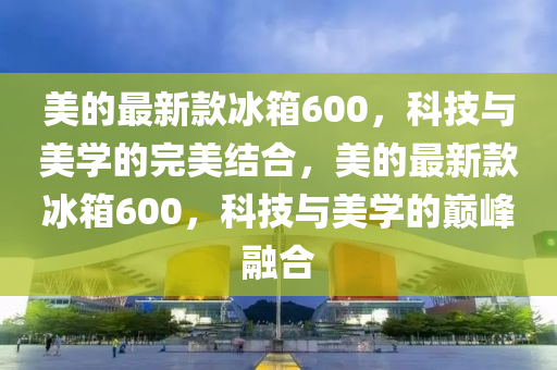 美的最新款冰箱600，科技與美學的完美結合，美的最新款冰箱600，科技與美學的巔峰融合