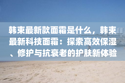 韓束最新款面霜是什么，韓束最新科技面霜：探索高效保濕、修護(hù)與抗衰老的護(hù)膚新體驗(yàn)