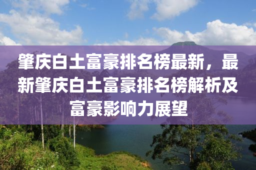 肇慶白土富豪排名榜最新，最新肇慶白土富豪排名榜解析及富豪影響力展望