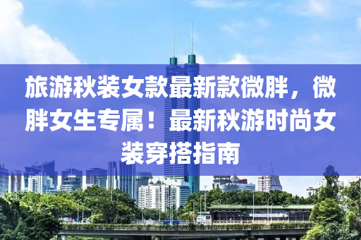 旅游秋裝女款最新款微胖，微胖女生專屬！最新秋游時(shí)尚女裝穿搭指南