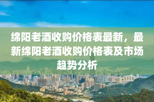 綿陽老酒收購價格表最新，最新綿陽老酒收購價格表及市場趨勢分析