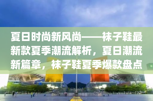 夏日時尚新風(fēng)尚——襪子鞋最新款夏季潮流解析，夏日潮流新篇章，襪子鞋夏季爆款盤點(diǎn)