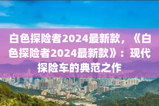 白色探險者2024最新款，《白色探險者2024最新款》：現(xiàn)代探險車的典范之作