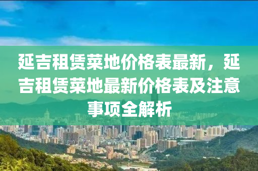 延吉租賃菜地價格表最新，延吉租賃菜地最新價格表及注意事項全解析