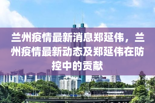 蘭州疫情最新消息鄭延偉，蘭州疫情最新動態(tài)及鄭延偉在防控中的貢獻