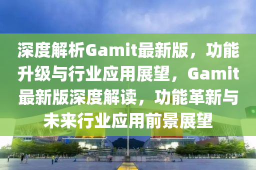 深度解析Gamit最新版，功能升級(jí)與行業(yè)應(yīng)用展望，Gamit最新版深度解讀，功能革新與未來行業(yè)應(yīng)用前景展望