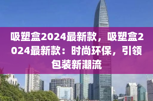 吸塑盒2024最新款，吸塑盒2024最新款：時尚環(huán)保，引領包裝新潮流