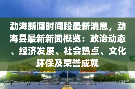 勐海新聞時(shí)間段最新消息，勐海縣最新新聞概覽：政治動(dòng)態(tài)、經(jīng)濟(jì)發(fā)展、社會(huì)熱點(diǎn)、文化環(huán)保及榮譽(yù)成就