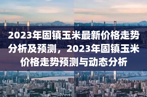 2023年固鎮(zhèn)玉米最新價(jià)格走勢(shì)分析及預(yù)測(cè)，2023年固鎮(zhèn)玉米價(jià)格走勢(shì)預(yù)測(cè)與動(dòng)態(tài)分析