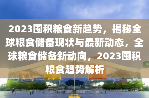 2023囤積糧食新趨勢，揭秘全球糧食儲備現(xiàn)狀與最新動態(tài)，全球糧食儲備新動向，2023囤積糧食趨勢解析