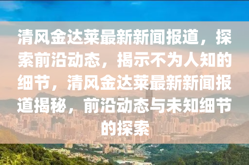 清風(fēng)金達萊最新新聞報道，探索前沿動態(tài)，揭示不為人知的細節(jié)，清風(fēng)金達萊最新新聞報道揭秘，前沿動態(tài)與未知細節(jié)的探索