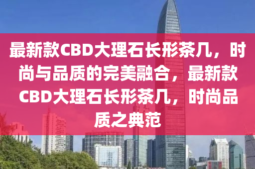 最新款CBD大理石長形茶幾，時尚與品質(zhì)的完美融合，最新款CBD大理石長形茶幾，時尚品質(zhì)之典范