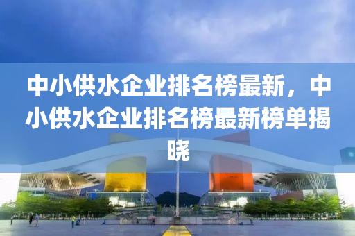 中小供水企業(yè)排名榜最新，中小供水企業(yè)排名榜最新榜單揭曉