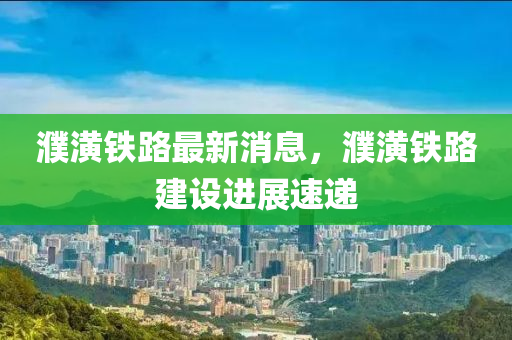 濮潢鐵路最新消息，濮潢鐵路建設進展速遞