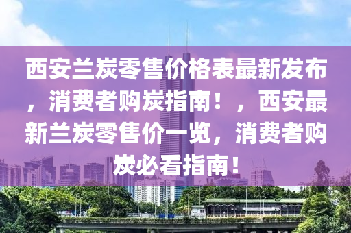 西安蘭炭零售價格表最新發(fā)布，消費者購炭指南！，西安最新蘭炭零售價一覽，消費者購炭必看指南！