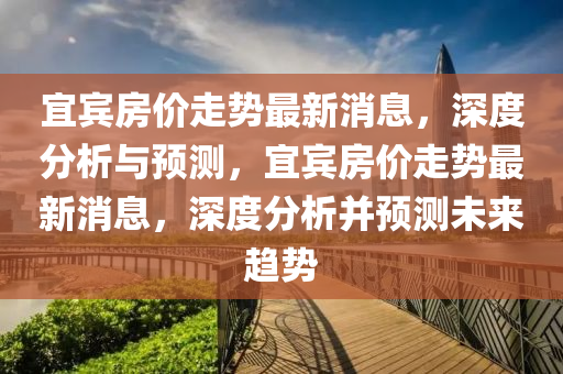 宜賓房價走勢最新消息，深度分析與預測，宜賓房價走勢最新消息，深度分析并預測未來趨勢