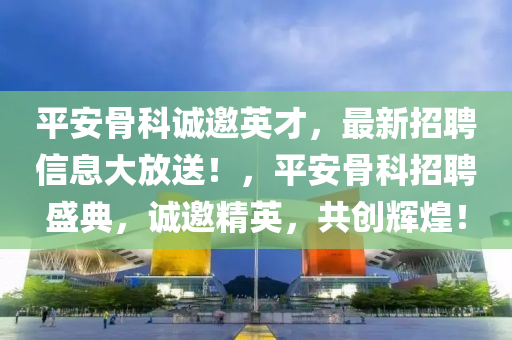 平安骨科誠邀英才，最新招聘信息大放送！，平安骨科招聘盛典，誠邀精英，共創(chuàng)輝煌！