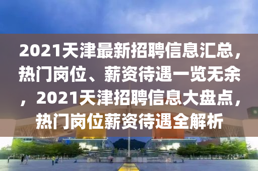 2021天津最新招聘信息匯總，熱門(mén)崗位、薪資待遇一覽無(wú)余，2021天津招聘信息大盤(pán)點(diǎn)，熱門(mén)崗位薪資待遇全解析