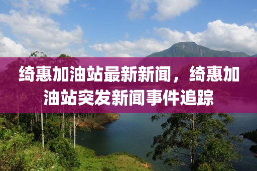 綺惠加油站最新新聞，綺惠加油站突發(fā)新聞事件追蹤