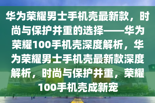 華為榮耀男士手機殼最新款，時尚與保護并重的選擇——華為榮耀100手機殼深度解析，華為榮耀男士手機殼最新款深度解析，時尚與保護并重，榮耀100手機殼成新寵