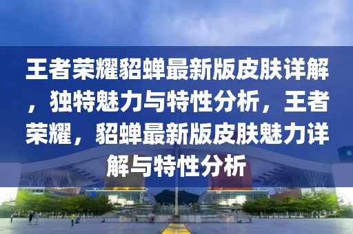 王者榮耀貂蟬最新版皮膚詳解，獨(dú)特魅力與特性分析，王者榮耀，貂蟬最新版皮膚魅力詳解與特性分析