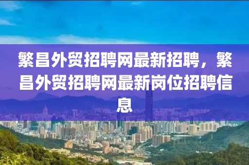 繁昌外貿(mào)招聘網(wǎng)最新招聘，繁昌外貿(mào)招聘網(wǎng)最新崗位招聘信息