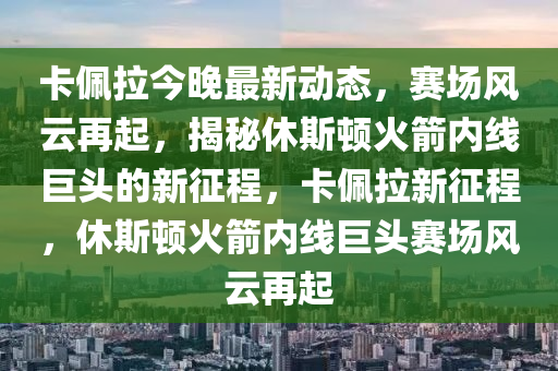 卡佩拉今晚最新動態(tài)，賽場風云再起，揭秘休斯頓火箭內線巨頭的新征程，卡佩拉新征程，休斯頓火箭內線巨頭賽場風云再起