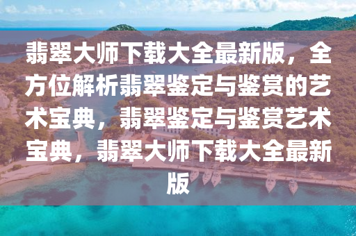 翡翠大師下載大全最新版，全方位解析翡翠鑒定與鑒賞的藝術寶典，翡翠鑒定與鑒賞藝術寶典，翡翠大師下載大全最新版