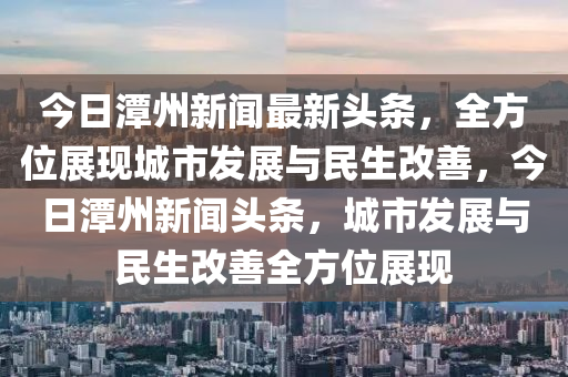 今日潭州新聞最新頭條，全方位展現(xiàn)城市發(fā)展與民生改善，今日潭州新聞頭條，城市發(fā)展與民生改善全方位展現(xiàn)