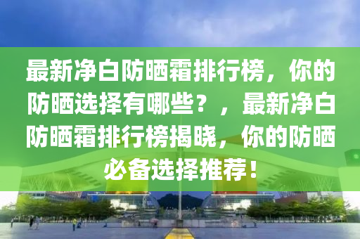 最新凈白防曬霜排行榜，你的防曬選擇有哪些？，最新凈白防曬霜排行榜揭曉，你的防曬必備選擇推薦！