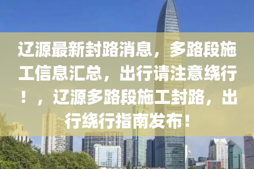 遼源最新封路消息，多路段施工信息匯總，出行請注意繞行！，遼源多路段施工封路，出行繞行指南發(fā)布！