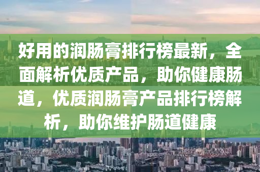 好用的潤腸膏排行榜最新，全面解析優(yōu)質產品，助你健康腸道，優(yōu)質潤腸膏產品排行榜解析，助你維護腸道健康