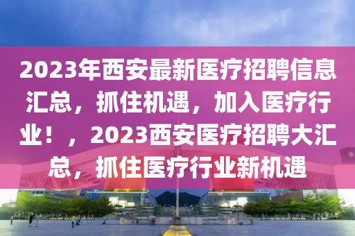 2023年西安最新醫(yī)療招聘信息匯總，抓住機遇，加入醫(yī)療行業(yè)！，2023西安醫(yī)療招聘大匯總，抓住醫(yī)療行業(yè)新機遇