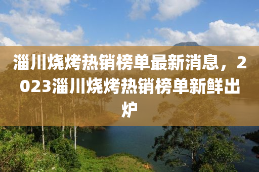 淄川燒烤熱銷(xiāo)榜單最新消息，2023淄川燒烤熱銷(xiāo)榜單新鮮出爐