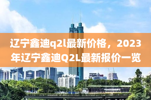 遼寧鑫迪q2l最新價格，2023年遼寧鑫迪Q2L最新報價一覽