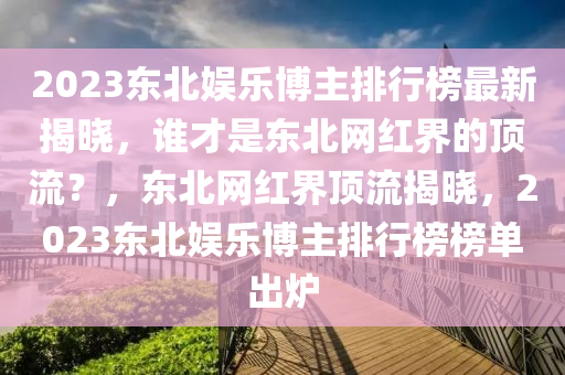 2023東北娛樂博主排行榜最新揭曉，誰才是東北網(wǎng)紅界的頂流？，東北網(wǎng)紅界頂流揭曉，2023東北娛樂博主排行榜榜單出爐