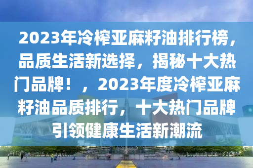 2023年冷榨亞麻籽油排行榜，品質(zhì)生活新選擇，揭秘十大熱門品牌！，2023年度冷榨亞麻籽油品質(zhì)排行，十大熱門品牌引領(lǐng)健康生活新潮流