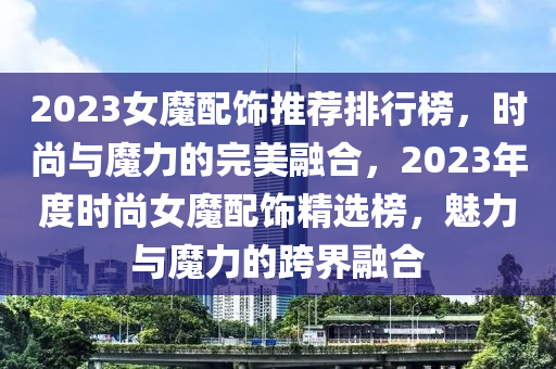 2023女魔配飾推薦排行榜，時(shí)尚與魔力的完美融合，2023年度時(shí)尚女魔配飾精選榜，魅力與魔力的跨界融合